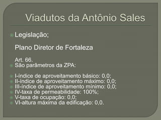  Legislação; 
Plano Diretor de Fortaleza 
Art. 66. 
 São parâmetros da ZPA: 
 I-índice de aproveitamento básico: 0,0; 
 II-índice de aproveitamento máximo: 0,0; 
 III-índice de aproveitamento mínimo: 0,0; 
 IV-taxa de permeabilidade: 100%; 
 V-taxa de ocupação: 0,0; 
 VI-altura máxima da edificação: 0,0. 
 
