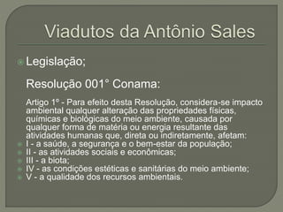  Legislação; 
Resolução 001° Conama: 
Artigo 1º - Para efeito desta Resolução, considera-se impacto 
ambiental qualquer alteração das propriedades físicas, 
químicas e biológicas do meio ambiente, causada por 
qualquer forma de matéria ou energia resultante das 
atividades humanas que, direta ou indiretamente, afetam: 
 I - a saúde, a segurança e o bem-estar da população; 
 II - as atividades sociais e econômicas; 
 III - a biota; 
 IV - as condições estéticas e sanitárias do meio ambiente; 
 V - a qualidade dos recursos ambientais. 
 