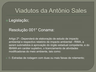  Legislação; 
Resolução 001° Conama: 
Artigo 2º - Dependerá de elaboração de estudo de impacto 
ambiental e respectivo relatório de impacto ambiental - RIMA, a 
serem submetidos à aprovação do órgão estadual competente, e do 
IBAMA em caráter supletivo, o licenciamento de atividades 
modificadoras do meio ambiente, tais como: 
 I - Estradas de rodagem com duas ou mais faixas de rolamento; 
 