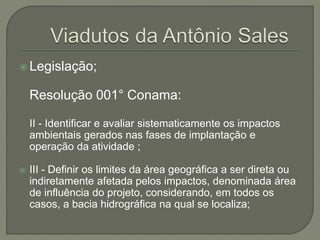  Legislação; 
Resolução 001° Conama: 
II - Identificar e avaliar sistematicamente os impactos 
ambientais gerados nas fases de implantação e 
operação da atividade ; 
 III - Definir os limites da área geográfica a ser direta ou 
indiretamente afetada pelos impactos, denominada área 
de influência do projeto, considerando, em todos os 
casos, a bacia hidrográfica na qual se localiza; 
 