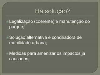 Legalização (coerente) e manutenção do 
parque; 
Solução alternativa e conciliadora de 
mobilidade urbana; 
Medidas para amenizar os impactos já 
causados; 
 