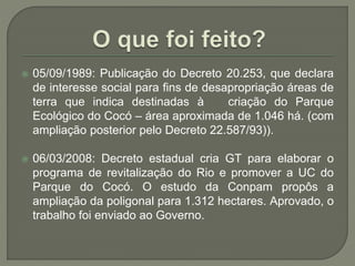  05/09/1989: Publicação do Decreto 20.253, que declara 
de interesse social para fins de desapropriação áreas de 
terra que indica destinadas à criação do Parque 
Ecológico do Cocó – área aproximada de 1.046 há. (com 
ampliação posterior pelo Decreto 22.587/93)). 
 06/03/2008: Decreto estadual cria GT para elaborar o 
programa de revitalização do Rio e promover a UC do 
Parque do Cocó. O estudo da Conpam propôs a 
ampliação da poligonal para 1.312 hectares. Aprovado, o 
trabalho foi enviado ao Governo. 
 
