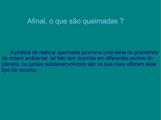Afinal, o que são queimadas ? A prática de realizar queimada promove uma série de problemas de ordem ambiental, tal fato tem ocorrido em diferentes pontos do planeta, os países subdesenvolvidos são os que mais utilizam esse tipo de recurso. 
