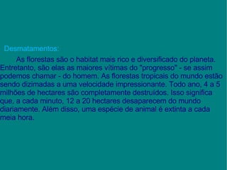 Desmatamentos: As florestas são o habitat mais rico e diversificado do planeta. Entretanto, são elas as maiores vítimas do "progresso" - se assim podemos chamar - do homem. As florestas tropicais do mundo estão sendo dizimadas a uma velocidade impressionante. Todo ano, 4 a 5 milhões de hectares são completamente destruídos. Isso significa que, a cada minuto, 12 a 20 hectares desaparecem do mundo diariamente. Além disso, uma espécie de animal é extinta a cada meia hora. 