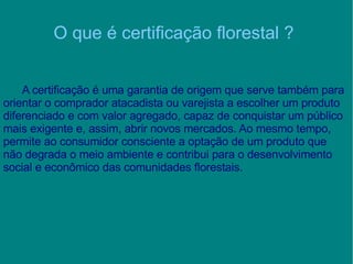 O que é certificação florestal ? A certificação é uma garantia de origem que serve também para orientar o comprador atacadista ou varejista a escolher um produto diferenciado e com valor agregado, capaz de conquistar um público mais exigente e, assim, abrir novos mercados. Ao mesmo tempo, permite ao consumidor consciente a optação de um produto que não degrada o meio ambiente e contribui para o desenvolvimento social e econômico das comunidades florestais. 