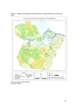 Figura 2 - Mapa de localização do desmatamento no estado do Pará em setembro de
2011.




Fonte: Desmatamento DETER/INPE
Elaboração: IDESP




                                                                                  16
 
