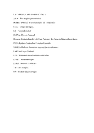 LISTA DE SIGLAS E ABREVIATURAS

A.P.A - Área de proteção ambiental

DETER - Detecção do Desmatamento em Tempo Real

ESEC - Estação ecológica.

F.E - Floresta Estadual

FLONA - Floresta Nacional

IBAMA - Instituto Brasileiro do Meio Ambiente dos Recursos Naturais Renováveis.

INPE - Instituto Nacional de Pesquisas Espaciais

MODIS - Moderate Resolution Imaging Spectroradiometer

PARNA - Parque Nacional

RDS - Reserva de desenvolvimento sustentável

REBIO - Reserva biológica

RESEX - Reserva Extrativista

T.I - Terra indígena

U.C - Unidade de conservação
 