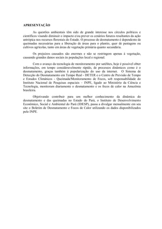 APRESENTAÇÃO

        As questões ambientais têm sido de grande interesse nos círculos políticos e
científicos visando diminuir o impacto e/ou prever os cenários futuros resultantes da ação
antrópica nos recursos florestais do Estado. O processo de desmatamento é dependente de
queimadas necessárias para a liberação de áreas para o plantio, quer de pastagens ou
cultivos agrícolas, tanto em áreas de vegetação primária quanto secundária.

       Os prejuízos causados são enormes e não se restringem apenas à vegetação,
causando grandes danos sociais às populações local e regional.
        Com o avanço da tecnologia de monitoramento por satélites, hoje é possível obter
informações, em tempo consideravelmente rápido, de processos dinâmicos como é o
desmatamento, graças também à popularização do uso da internet. O Sistema de
Detecção do Desmatamento em Tempo Real - DETER e o Centro de Previsão de Tempo
e Estudos Climáticos - Queimada/Monitoramento de Focos, sob responsabilidade do
Instituto Nacional de Pesquisas espaciais – INPE, ligado ao Ministério da Ciência e
Tecnologia, monitoram diariamente o desmatamento e os focos de calor na Amazônia
brasileira.
        Objetivando contribuir para um melhor conhecimento da dinâmica do
desmatamento e das queimadas no Estado do Pará, o Instituto de Desenvolvimento
Econômico, Social e Ambiental do Pará (IDESP), passa a divulgar mensalmente em seu
site o Boletim de Desmatamento e Focos de Calor utilizando os dados disponibilizados
pelo INPE.
 