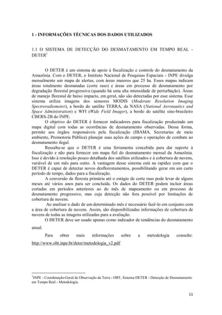 1 - INFORMAÇÕES TÉCNICAS DOS DADOS UTILIZADOS


1.1 O SISTEMA DE DETECÇÃO DO DESMATAMENTO EM TEMPO REAL -
DETER1


        O DETER é um sistema de apoio à fiscalização e controle do desmatamento da
Amazônia. Com o DETER, o Instituto Nacional de Pesquisas Espaciais - INPE divulga
mensalmente um mapa de alertas, com áreas maiores que 25 ha. Esses mapas indicam
áreas totalmente desmatadas (corte raso) e áreas em processo de desmatamento por
degradação florestal progressiva (quando há uma alta intensidade de perturbação). Áreas
de manejo florestal de baixo impacto, em geral, não são detectadas por esse sistema. Esse
sistema utiliza imagens dos sensores MODIS (Moderate Resolution Imaging
Spectroradiometer), a bordo do satélite TERRA, da NASA (National Aeronautics and
Space Administration) e WFI (Wide Field Imager), a bordo do satélite sino-brasileiro
CBERS-2B do INPE.
        O objetivo do DETER é fornecer indicadores para fiscalização produzindo um
mapa digital com todas as ocorrências de desmatamento observadas. Dessa forma,
permite aos órgãos responsáveis pela fiscalização (IBAMA, Secretarias de meio
ambiente, Promotoria Pública) planejar suas ações de campo e operações de combate ao
desmatamento ilegal.
        Ressalta-se que o DETER é uma ferramenta concebida para dar suporte à
fiscalização e não para fornecer um mapa fiel do desmatamento mensal da Amazônia.
Isso é devido à resolução pouco detalhada dos satélites utilizados e à cobertura de nuvens,
variável de um mês para outro. A vantagem desse sistema está na rapidez com que o
DETER é capaz de detectar novos desflorestamentos, possibilitando gerar em um curto
período de tempo, dados para a fiscalização.
        A conversão de floresta primária até o estágio de corte raso pode levar de alguns
meses até vários anos para ser concluída. Os dados do DETER podem incluir áreas
cortadas em períodos anteriores ao do mês de mapeamento ou em processo de
desmatamento progressivo, mas cuja detecção não fora possível por limitações de
cobertura de nuvens.
         Ao analisar o dado de um determinado mês é necessário fazê-lo em conjunto com
a área de cobertura de nuvens. Assim, são disponibilizadas informações de cobertura de
nuvens de todas as imagens utilizadas para a avaliação.
        O DETER deve ser usado apenas como indicador de tendências do desmatamento
anual.
         Para   obter     mais      informações      sobre     a     metodologia      consulte:
http://www.obt.inpe.br/deter/metodologia_v2.pdf




1
 INPE - Coordenação-Geral de Observação da Terra - OBT, Sistema DETER - Detecção de Desmatamento
em Tempo Real - Metodologia.


                                                                                              11
 