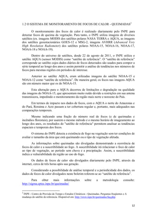 1.2 O SISTEMA DE MONITORAMENTO DE FOCOS DE CALOR - QUEIMADAS2

        O monitoramento dos focos de calor é realizado diariamente pelo INPE para
detectar focos de queima da vegetação. Para tanto, o INPE utiliza imagens de diversos
satélites (ex. imagens MODIS dos satélites polares NASA TERRA e AQUA, as imagens
dos satélites geoestacionários GOES-12 e MSG-2, imagens AVHRR (Advanced Very
High Resolution Radiometer) dos satélites polares NOAA-15, NOAA-16, NOAA-17,
NOAA-18 e NOAA-19).
        Dentro do universo de satélites, desde 22 de agosto de 2011, o INPE utiliza o
satélite AQUA (sensor MODIS) como “satélite de referência”. O “satélite de referência”
corresponde ao satélite cujos dados diários de focos detectados são usados para compor a
série temporal ao longo dos anos e assim permitir a análise de tendências nos números de
focos para mesmas regiões em períodos de interesse.
       Anterior ao satélite AQUA, eram utilizadas imagens do satélite NOAA-15 e
NOAA-12 como “satélite de referência”. De maneira geral, os focos nas imagens AQUA
são em número maior que os do NOAA-15.

       Esta alteração para o AQUA decorreu de limitações e degradação na qualidade
das imagens do NOAA-15, que apresentam muito ruído devido a restrições em sua antena
transmissora, impedindo o monitoramento da região mais norte e noroeste do País.

       Em termos de impacto nos dados de focos, com o AQUA o norte do Amazonas e
do Pará, Roraima e Acre passam a ter cobertura regular e, portanto, mais adequados nas
comparações temporais.
       Mesmo indicando uma fração do número real de focos (e de queimadas e
incêndios florestais), por usarem o mesmo método e o mesmo horário de imageamento ao
longo dos anos, os resultados do "satélite de referência" permitem analisar as tendências
espaciais e temporais dos focos.
        O sistema do INPE detecta a existência de fogo na vegetação sem ter condições de
avaliar o tamanho da área que está queimando ou o tipo de vegetação afetada.
        As informações sobre queimadas são divulgadas demonstrando a ocorrência de
focos de calor e a suscetibilidade ao fogo. A suscetibilidade irá relacionar o foco de calor
ao tipo de vegetação, ao período sem chuva e a precipitação. Assim, a suscetibilidade
indica a vulnerabilidade da região ao uso do fogo.
        Os dados de focos de calor são divulgados diariamente pelo INPE, através da
internet, cerca de três horas após sua geração.
       Considerando a possibilidade de análise temporal e a periodicidade dos dados, os
dados de focos de calor divulgados neste boletim referem-se ao “satélite de referência”.
         Para   obter    mais    informações            sobre     a     metodologia        consulte:
http://sigma.cptec.inpe.br/queimadas/

2
 INPE - Centro de Previsão de Tempo e Estudos Climáticos - Queimadas. Perguntas freqüentes e A
mudança do satélite de referencia. Disponível em: http://www.inpe.br/queimadas/faq.php.


                                                                                                 12
 