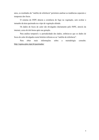 anos, os resultados do "satélite de referência" permitem analisar as tendências espaciais e
temporais dos focos.
       O sistema do INPE detecta a existência de fogo na vegetação, sem avaliar o
tamanho da área queimada ou o tipo de vegetação afetada.
       Os dados de focos de calor são divulgados diariamente pelo INPE, através da
internet, cerca de três horas após sua geração.
       Para análise temporal e a periodicidade dos dados, enfatiza-se que os dados de
focos de calor divulgados neste boletim referem-se ao “satélite de referência”.
       Para     obter    mais     informações     sobre     a    metodologia      consulte:
http://sigma.cptec.inpe.br/queimadas/




                                                                                          9
 