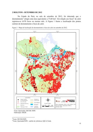 2 BOLETIM - SETEMBRO DE 2012

        No Estado do Pará, no mês de setembro de 2012, foi detectado que o
desmatamento3 atingiu uma área equivalente a 37,60 km². Em relação aos focos4 de calor
registrou-se 6.870 focos no mesmo mês. A Figura 1 ilustra a localização dos pontos
centrais de desmatamento e focos de calor.

Figura 1 - Mapa de localização do desmatamento e focos de calor em setembro de 2012.




     Fonte: Queimadas /DETER /INPE
     Elaboração: IDESP.


3
    Fonte: DETER/INPE.
4
    Fonte: Queimada/INPE - satélite de referência AQUA-Tarde.
                                                                                       10
 