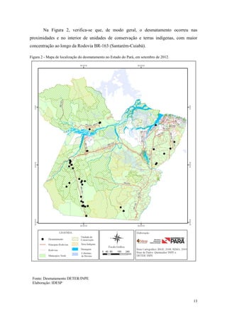 Na Figura 2, verifica-se que, de modo geral, o desmatamento ocorreu nas
proximidades e no interior de unidades de conservação e terras indígenas, com maior
concentração ao longo da Rodovia BR-163 (Santarém-Cuiabá).

Figura 2 - Mapa de localização do desmatamento no Estado do Pará, em setembro de 2012.




 Fonte: Desmatamento DETER/INPE
 Elaboração: IDESP



                                                                                         13
 