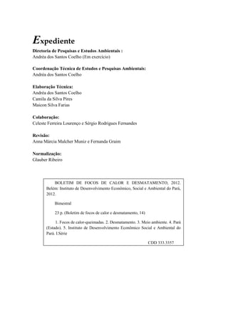 Expediente
Diretoria de Pesquisas e Estudos Ambientais :
Andréa dos Santos Coelho (Em exercício)

Coordenação Técnica de Estudos e Pesquisas Ambientais:
Andréa dos Santos Coelho

Elaboração Técnica:
Andréa dos Santos Coelho
Camila da Silva Pires
Maicon Silva Farias

Colaboração:
Celeste Ferreira Lourenço e Sérgio Rodrigues Fernandes

Revisão:
Anna Márcia Malcher Muniz e Fernanda Graim

Normalização:
Glauber Ribeiro




           BOLETIM DE FOCOS DE CALOR E DESMATAMENTO, 2012.
       Belém: Instituto de Desenvolvimento Econômico, Social e Ambiental do Pará,
       2012.

           Bimestral

           23 p. (Boletim de focos de calor e desmatamento, 14)

            1. Focos de calor-queimadas. 2. Desmatamento. 3. Meio ambiente. 4. Pará
       (Estado). 5. Instituto de Desenvolvimento Econômico Social e Ambiental do
       Pará. I.Série

                                                                  CDD 333.3357
 