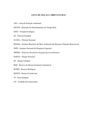 LISTA DE SIGLAS E ABREVIATURAS



APA - Área de Proteção Ambiental

DETER - Detecção do Desmatamento em Tempo Real

ESEC - Estação Ecológica.

FE - Floresta Estadual

FLONA - Floresta Nacional

IBAMA - Instituto Brasileiro do Meio Ambiente dos Recursos Naturais Renováveis.

INPE - Instituto Nacional de Pesquisas Espaciais

MODIS - Moderate Resolution Imaging Spectroradiometer

PARNA - Parque Nacional

PE - Parque Estadual

RDS - Reserva de Desenvolvimento Sustentável

REBIO - Reserva Biológica

RESEX - Reserva Extrativista

TI - Terra Indígena

UC - Unidade de Conservação
 