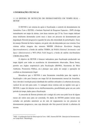 1 INFORMAÇÕES TÉCNICAS


1.1 O SISTEMA DE DETECÇÃO DO DESMATAMENTO EM TEMPO REAL -
DETER1


       O DETER é um sistema de apoio à fiscalização e controle do desmatamento da
Amazônia. Com o DETER, o Instituto Nacional de Pesquisas Espaciais - INPE divulga
mensalmente um mapa de alertas, com áreas maiores que 25 ha. Esses mapas indicam
áreas totalmente desmatadas (corte raso) e áreas em processo de desmatamento por
degradação florestal progressiva (quando há uma alta intensidade de perturbação). Áreas
de manejo florestal de baixo impacto, em geral, não são detectadas por esse sistema. Esse
sistema utiliza imagens dos sensores MODIS (Moderate Resolution Imaging
Spectroradiometer), a bordo do satélite TERRA, da NASA (National Aeronautics and
Space Administration) e WFI (Wide Field Imager), a bordo do satélite sino-brasileiro
CBERS-2B do INPE.
       O objetivo do DETER é fornecer indicadores para fiscalização produzindo um
mapa digital com todas as ocorrências de desmatamento observadas. Dessa forma,
permite aos órgãos responsáveis pela fiscalização (IBAMA, Secretarias de Meio
Ambiente, Promotoria Pública, etc.) planejar suas ações de campo e operações de
combate ao desmatamento ilegal.
       Ressalta-se que o DETER é uma ferramenta concebida para dar suporte à
fiscalização e não para fornecer um mapa fiel do desmatamento mensal da Amazônia.
Isso é devido à resolução pouco detalhada dos satélites utilizados e à cobertura de nuvens,
variável de um mês para outro. A vantagem desse sistema está na rapidez com que o
DETER é capaz de detectar novos desflorestamentos, possibilitando gerar em um curto
período de tempo, dados para a fiscalização.
       A conversão de floresta primária até o estágio de corte raso pode levar de alguns
meses até vários anos para ser concluída. Os dados do DETER podem incluir áreas
cortadas em períodos anteriores ao do mês de mapeamento ou em processo de
desmatamento progressivo, mas cuja detecção não fora possível devido à cobertura de
nuvens.



1
 INPE - Coordenação-Geral de Observação da Terra - OBT, Sistema DETER - Detecção de Desmatamento
em Tempo Real - Metodologia.

                                                                                               7
 
