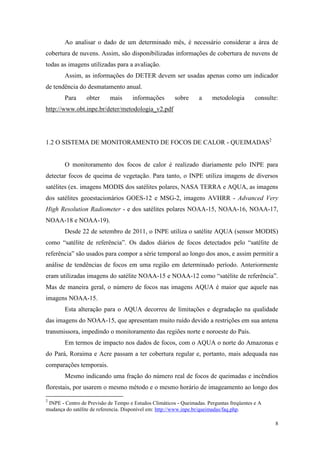 Ao analisar o dado de um determinado mês, é necessário considerar a área de
cobertura de nuvens. Assim, são disponibilizadas informações de cobertura de nuvens de
todas as imagens utilizadas para a avaliação.
        Assim, as informações do DETER devem ser usadas apenas como um indicador
de tendência do desmatamento anual.
        Para     obter      mais     informações        sobre     a     metodologia        consulte:
http://www.obt.inpe.br/deter/metodologia_v2.pdf




1.2 O SISTEMA DE MONITORAMENTO DE FOCOS DE CALOR - QUEIMADAS2


        O monitoramento dos focos de calor é realizado diariamente pelo INPE para
detectar focos de queima de vegetação. Para tanto, o INPE utiliza imagens de diversos
satélites (ex. imagens MODIS dos satélites polares, NASA TERRA e AQUA, as imagens
dos satélites geoestacionários GOES-12 e MSG-2, imagens AVHRR - Advanced Very
High Resolution Radiometer - e dos satélites polares NOAA-15, NOAA-16, NOAA-17,
NOAA-18 e NOAA-19).
        Desde 22 de setembro de 2011, o INPE utiliza o satélite AQUA (sensor MODIS)
como “satélite de referência”. Os dados diários de focos detectados pelo “satélite de
referência” são usados para compor a série temporal ao longo dos anos, e assim permitir a
análise de tendências de focos em uma região em determinado período. Anteriormente
eram utilizadas imagens do satélite NOAA-15 e NOAA-12 como “satélite de referência”.
Mas de maneira geral, o número de focos nas imagens AQUA é maior que aquele nas
imagens NOAA-15.
        Esta alteração para o AQUA decorreu de limitações e degradação na qualidade
das imagens do NOAA-15, que apresentam muito ruído devido a restrições em sua antena
transmissora, impedindo o monitoramento das regiões norte e noroeste do País.
        Em termos de impacto nos dados de focos, com o AQUA o norte do Amazonas e
do Pará, Roraima e Acre passam a ter cobertura regular e, portanto, mais adequada nas
comparações temporais.
        Mesmo indicando uma fração do número real de focos de queimadas e incêndios
florestais, por usarem o mesmo método e o mesmo horário de imageamento ao longo dos
2
 INPE - Centro de Previsão de Tempo e Estudos Climáticos - Queimadas. Perguntas freqüentes e A
mudança do satélite de referencia. Disponível em: http://www.inpe.br/queimadas/faq.php.

                                                                                                   8
 