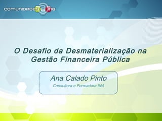 O Desafio da Desmaterialização na
Gestão Financeira Pública
Ana Calado Pinto
Consultora e Formadora INA
 