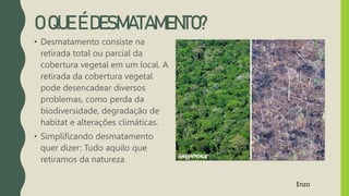 O QUE É DESMATAMENTO?
• Desmatamento consiste na
retirada total ou parcial da
cobertura vegetal em um local. A
retirada da cobertura vegetal
pode desencadear diversos
problemas, como perda da
biodiversidade, degradação de
habitat e alterações climáticas.
• Simplificando desmatamento
quer dizer: Tudo aquilo que
retiramos da natureza
Enzo
 