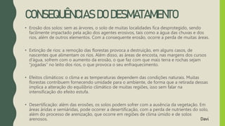 CONSEQUÊNCIAS DO DESMATAMENTO
• Erosão dos solos: sem as árvores, o solo de muitas localidades fica desprotegido, sendo
facilmente impactado pela ação dos agentes erosivos, tais como a água das chuvas e dos
rios, além de outros elementos. Com a consequente erosão, ocorre a perda de muitas áreas.
• Extinção de rios: a remoção das florestas provoca a destruição, em alguns casos, de
nascentes que alimentam os rios. Além disso, as áreas de encosta, nas margens dos cursos
d'água, sofrem com o aumento da erosão, o que faz com que mais terra e rochas sejam
“jogadas” no leito dos rios, o que provoca o seu enfraquecimento.
• Efeitos climáticos: o clima e as temperaturas dependem das condições naturais. Muitas
florestas contribuem fornecendo umidade para o ambiente, de forma que a retirada dessas
implica a alteração do equilíbrio climático de muitas regiões, isso sem falar na
intensificação do efeito estufa.
• Desertificação: além das erosões, os solos podem sofrer com a ausência da vegetação. Em
áreas áridas e semiáridas, pode ocorrer a desertificação, com a perda de nutrientes do solo,
além do processo de arenização, que ocorre em regiões de clima úmido e de solos
arenosos. Davi
 