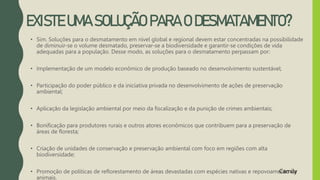 EXISTE UMA SOLUÇÃO PARA O DESMATAMENTO?
• Sim. Soluções para o desmatamento em nível global e regional devem estar concentradas na possibilidade
de diminuir-se o volume desmatado, preservar-se a biodiversidade e garantir-se condições de vida
adequadas para a população. Desse modo, as soluções para o desmatamento perpassam por:
• Implementação de um modelo econômico de produção baseado no desenvolvimento sustentável;
• Participação do poder público e da iniciativa privada no desenvolvimento de ações de preservação
ambiental;
• Aplicação da legislação ambiental por meio da fiscalização e da punição de crimes ambientais;
• Bonificação para produtores rurais e outros atores econômicos que contribuem para a preservação de
áreas de floresta;
• Criação de unidades de conservação e preservação ambiental com foco em regiões com alta
biodiversidade;
• Promoção de políticas de reflorestamento de áreas devastadas com espécies nativas e repovoamento de
animais.
Camily
 