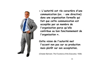 33
« L'autorité est «le caractère d'une
communication (ex. : une directive)
dans une organisation formelle qui
fait que cette communication est
acceptée par un membre de
l'organisation parce qu'elle
contribue au bon fonctionnement de
l'organisation ».
Cette vision de l'autorité met
l'accent non pas sur sa production
mais plutôt sur son acceptation.
(Chester Barnard, The Functions of the Executive, 1938)
 