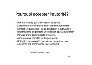 36
Pourquoi accepter l’autorité?
• Par manque de goût, d’initiative, de temps
• L’individu préfère se faire dicter son comportement
• Confort (et protection) de la délégation à autrui de la
responsabilité de prendre une décision (pas à l’assumer
• Partage d’une communauté d’intérêts
• Adhésion aux objectifs de l’organisation
• Utilisation des compétences de son supérieur pour
améliorer ses performances personnelles.
37
Christian Thuderoz, 2008
 
