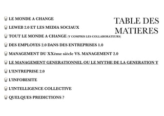 TABLE DES
MATIERES
LE MONDE A CHANGE
LEWEB 2.0 ET LES MEDIA SOCIAUX
TOUT LE MONDE A CHANGE (Y COMPRIS LES COLLABORATEURS)
DES EMPLOYES 2.0 DANS DES ENTREPRISES 1.0
MANAGEMENT DU XXème siècle VS. MANAGEMENT 2.0
LE MANAGEMENT GENERATIONNEL OU LE MYTHE DE LA GENERATION Y
L’ENTREPRISE 2.0
L’INFOBESITE
L’INTELLIGENCE COLLECTIVE
QUELQUES PREDICTIONS ?
 