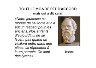 «Notre jeunesse se
moque de l’autorité et n’a
aucun respect pour les
anciens. Nos enfants
d’aujourd’hui ne se
lèvent pas quand un
vieillard entre dans une
pièce. Ils répondent à
leurs parents. Ce sont
des tyrans»
Socrate
TOUT LE MONDE EST D’ACCORD
mais qui a dit cela?
 