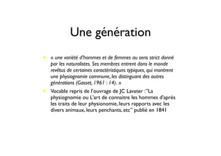 Une génération
• « une variété d’hommes et de femmes au sens strict donné
par les naturalistes. Ses membres entrent dans le monde
revêtus de certaines caractéristiques typiques, qui montrent
une physiognomie commune, les distinguant des autres
générations (Gasset, 1961 : 14). »
• Vocable repris de l’ouvrage de JC Lavater :”La
physiognomie ou L'art de connaitre les hommes d'après
les traits de leur physionomie, leurs rapports avec les
divers animaux, leurs penchants, etc” publié en 1841
 
