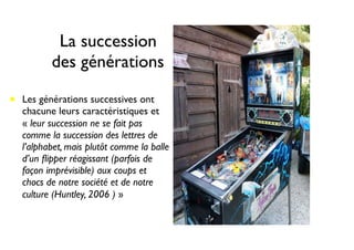 La succession
des générations
• Les générations successives ont
chacune leurs caractéristiques et
« leur succession ne se fait pas
comme la succession des lettres de
l’alphabet, mais plutôt comme la balle
d’un ﬂipper réagissant (parfois de
façon imprévisible) aux coups et
chocs de notre société et de notre
culture (Huntley, 2006 ) »
 