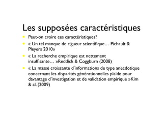 Les supposées caractéristiques
• Peut-on croire ces caractéristiques? 
• « Un tel manque de rigueur scientiﬁque… Pichault &
Pleyers 2010»
• « La recherche empirique est nettement
insufﬁsante… »Reddick & Coggburn (2008)
• « La masse croissante d’informations de type anecdotique
concernant les disparités générationnelles plaide pour
davantage d’investigation et de validation empirique »Kim
& al. (2009)
 