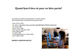 Quand faut-il être né pour en faire partie?
La période pour déﬁnir cette génération Y est très variable,
elle comprend (selon les auteurs) les personnes nées:
•Entre 1974 et 1994
•De 1978 à 1998 (pour ceux qui les caractérisent d’Echo-boomer)
•De 1978 à 1988
•Ou de 1978 à 1995
•Ceux qui sont nés après 1980
•Entre 1980 et 2000
•Ou après 1982
•ou plus précisément de 1982 à 2003
•Entre 1990 et 2000
•...
BARRER LA MENTION INUTILE !
http://funnyscrapcodes.blogspot.com/2009/10/embed-code-funny-stuff-funny-scraps.html
 