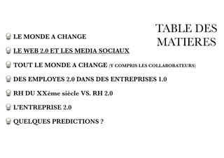 TABLE DES
MATIERES
LE MONDE A CHANGE
LE WEB 2.0 ET LES MEDIA SOCIAUX
TOUT LE MONDE A CHANGE (Y COMPRIS LES COLLABORATEURS)
DES EMPLOYES 2.0 DANS DES ENTREPRISES 1.0
RH DU XXème siècle VS. RH 2.0
L’ENTREPRISE 2.0
QUELQUES PREDICTIONS ?
 