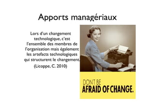 Apports managériaux
Lors d’un changement
technologique, c’est
l’ensemble des membres de
l’organisation mais également
les artefacts technologiques
qui structurent le changement.
(Licoppe, C. 2010)
 