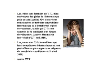 • Les jeunes sont familiers des TIC, mais
ne sont pas des génies de l'informatique
pour autant! A peine 32% d'entre eux
sont capables de résoudre un problème
informatique ou d'installer un logiciel
correctement, tandis que 27% sont
capables de se connecter à un réseau
d'ordinateurs. (source: Ordinateur
individuel n°227, mai 2010).
• Les jeunes sont 33% à considérer que
leurs compétences informatiques ne sont
pas sufﬁsantes par rapport aux exigences
du marché du travail (source: Statbel
2008)
• source AWT
 