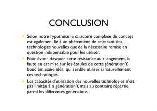 CONCLUSION
• Selon notre hypothèse le caractère complexe du concept
est également lié à un phénomène de rejet tant des
technologies nouvelles que de la nécessaire remise en
question indispensable pour les utiliser.
• Pour éviter d’avouer cette résistance au changement, la
faute en est mise sur les épaules de cette générationY,
bouc émissaire idéal qui semble utiliser si naturellement
ces technologies.
• Les capacités d’utilisation des nouvelles technologies n’est
pas limitée à la générationY, mais au contraire répartie
parmi les différentes générations.
 