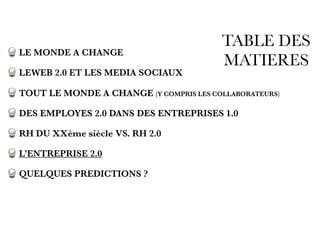 TABLE DES
MATIERES
LE MONDE A CHANGE
LEWEB 2.0 ET LES MEDIA SOCIAUX
TOUT LE MONDE A CHANGE (Y COMPRIS LES COLLABORATEURS)
DES EMPLOYES 2.0 DANS DES ENTREPRISES 1.0
RH DU XXème siècle VS. RH 2.0
L’ENTREPRISE 2.0
QUELQUES PREDICTIONS ?
 