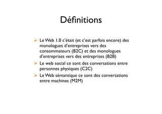 Déﬁnitions
! Le Web 1.0 c’était (et c’est parfois encore) des
monologues d’entreprises vers des
consommateurs (B2C) et des monologues
d’entreprises vers des entreprises (B2B)
! Le web social ce sont des conversations entre
personnes physiques (C2C)
! Le Web sémantique ce sont des conversations
entre machines (M2M)
 