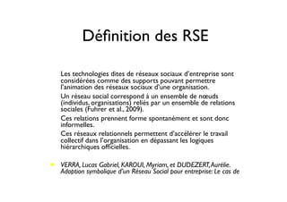 Déﬁnition des RSE
• Les technologies dites de réseaux sociaux d’entreprise sont
considérées comme des supports pouvant permettre
l’animation des réseaux sociaux d’une organisation.
• Un réseau social correspond à un ensemble de nœuds
(individus, organisations) reliés par un ensemble de relations
sociales (Fuhrer et al., 2009).
• Ces relations prennent forme spontanément et sont donc
informelles.
• Ces réseaux relationnels permettent d’accélérer le travail
collectif dans l’organisation en dépassant les logiques
hiérarchiques ofﬁcielles.
• VERRA, Lucas Gabriel, KAROUI, Myriam, et DUDEZERT,Aurélie.
Adoption symbolique d’un Réseau Social pour entreprise: Le cas de
 