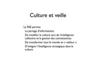 Culture et veille
• Le RSE permet
• Le partage d’informations
• De modiﬁer la culture vers de l’intelligence
collective et la gestion des connaissances
• De transformer tout le monde en « veilleur »
• D’intégrer l’Intelligence stratégique dans la
culture
 