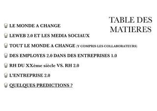 TABLE DES
MATIERES
LE MONDE A CHANGE
LEWEB 2.0 ET LES MEDIA SOCIAUX
TOUT LE MONDE A CHANGE (Y COMPRIS LES COLLABORATEURS)
DES EMPLOYES 2.0 DANS DES ENTREPRISES 1.0
RH DU XXème siècle VS. RH 2.0
L’ENTREPRISE 2.0
QUELQUES PREDICTIONS ?
 
