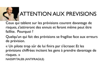 ATTENTION AUX PREVISIONS
• Ceux qui tablent sur les prévisions courent davantage de
risques, s'attireront des ennuis et feront même peut être
faillite. Pourquoi ?
• Quelqu'un qui fait des prévisions se fragilise face aux erreurs
de prévision.
• « Un pilote trop sûr de lui ﬁnira par s'écraser. Et les
prévisions chiffrées incitent les gens à prendre davantage de
risques. »
• NASSIM TALEB (ANTIFRAGILE)
 