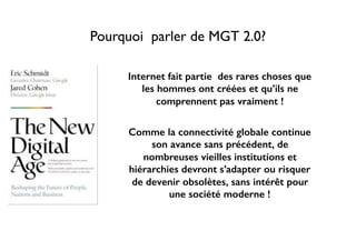 Pourquoi parler de MGT 2.0?
Internet fait partie des rares choses que
les hommes ont créées et qu’ils ne
comprennent pas vraiment !
Comme la connectivité globale continue
son avance sans précédent, de
nombreuses vieilles institutions et
hiérarchies devront s’adapter ou risquer
de devenir obsolètes, sans intérêt pour
une société moderne !
 