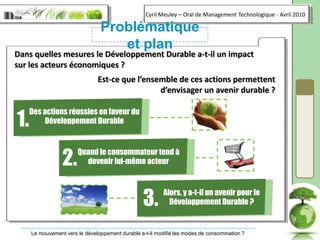 1.Des actions réussies en faveur du Développement Durable2.Quand le consommateur tend à devenir lui-même acteur3.Alors, y a-t-il un avenir pour le Développement Durable ?Problématique et planDans quelles mesures le Développement Durable a-t-il un impact sur les acteurs économiques ?Est-ce que l’ensemble de ces actions permettent d’envisager un avenir durable ?
