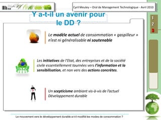 Y a-t-il un avenir pour le DD ?Le modèle actuel de consommation « gaspilleur » n’est ni généralisable ni soutenableLes initiatives de l’Etat, des entreprises et de la société civile essentiellement tournées vers l’information et la sensibilisation, et non vers des actions concrètes.Un scepticisme ambiant vis-à-vis de l’actuel Développement durable