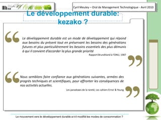 Le développement durable: kezako ?‘‘‘‘‘‘‘‘Le développement durable est un mode de développement qui répond aux besoins du présent tout en préservant les besoins des générations futures et plus particulièrement les besoins essentiels des plus démunis à qui il convient d’accorder la plus grande prioritéRapport Brundtland à l’ONU, 1987Nous semblons faire confiance aux générations suivantes, armées des progrès techniques et scientifiques, pour affronter les conséquences de nos activités actuelles.Les paradoxes de la rareté, Les cahiers Ernst& Young