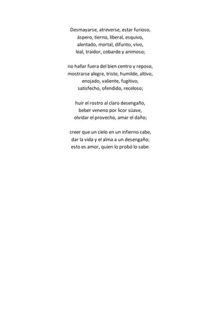 Desmayarse, atreverse, estar furioso,
áspero, tierno, liberal, esquivo,
alentado, mortal, difunto, vivo,
leal, traidor, cobarde y animoso;
no hallar fuera del bien centro y reposo,
mostrarse alegre, triste, humilde, altivo,
enojado, valiente, fugitivo,
satisfecho, ofendido, receloso;
huir el rostro al claro desengaño,
beber veneno por licor süave,
olvidar el provecho, amar el daño;
creer que un cielo en un infierno cabe,
dar la vida y el alma a un desengaño;
esto es amor, quien lo probó lo sabe.
 