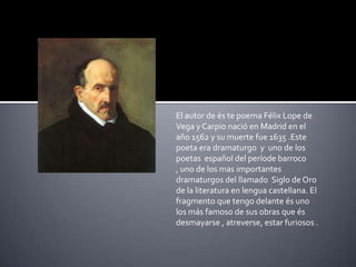 El autor de és te poema Félix Lope de Vega y Carpio nació en Madrid en el año 1562 y sumuertefue 1635 .Este poeta era dramaturgo  y  uno de los poetasespañol del període barroco , uno de los mas importantesdramaturgos del llamadoSiglo de Oro de la literatura en lenguacastellana. El fragmento que tengodelante és uno los más famoso de susobras que és desmayarse , atreverse, estar furiosos .