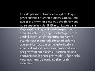 En este poema , el autor nos explicar lo que pasar cuando nos enamoramos. Queda claro que es el amor y los síntomas que tiene y que no se puede huir de  él.El autor López de la Vega explicar lo que el siente respecto al amor. En este caso, López de la Vega  dice la verdad sobre los sentimientos que siente cuando esta enamorado sin esterilízalo y a que en el barroco , la gente  esterilizaba el amor y el autor dice la verdad sobre  el amor par protestar por que en el  barroco era una época en que la gente protestaba. López de la Vega nos muestra como es el amor sin esterilízalo .